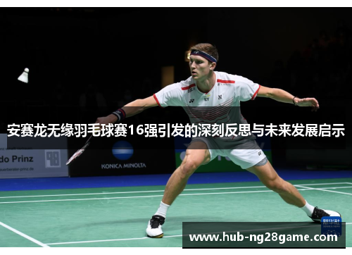 安赛龙无缘羽毛球赛16强引发的深刻反思与未来发展启示