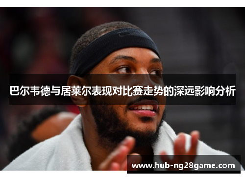 巴尔韦德与居莱尔表现对比赛走势的深远影响分析