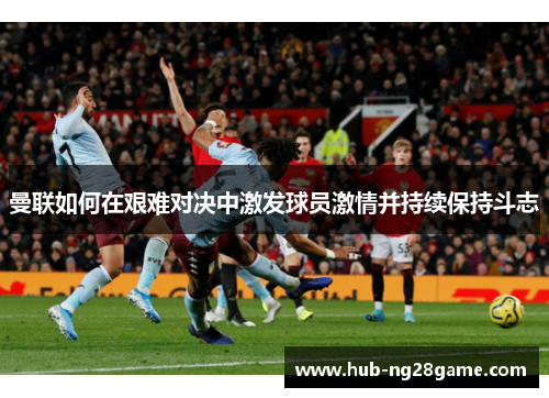 曼联如何在艰难对决中激发球员激情并持续保持斗志