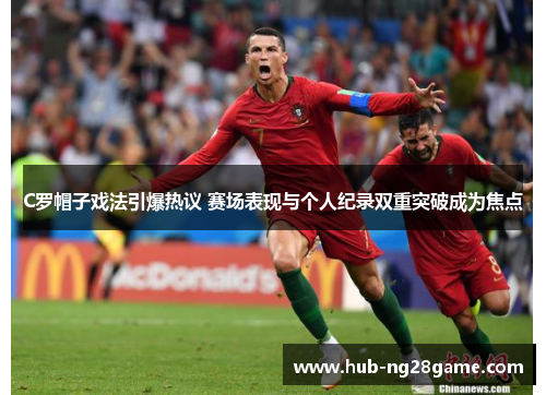 C罗帽子戏法引爆热议 赛场表现与个人纪录双重突破成为焦点
