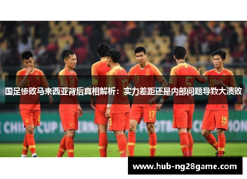 国足惨败马来西亚背后真相解析：实力差距还是内部问题导致大溃败