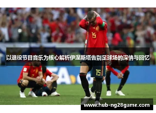 以退役节目音乐为核心解析伊涅斯塔告别足球场的深情与回忆
