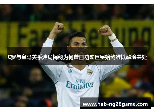 C罗与皇马关系迷局揭秘为何昔日功勋巨星始终难以融洽共处