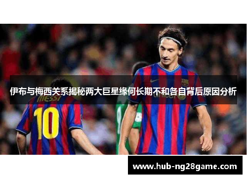 伊布与梅西关系揭秘两大巨星缘何长期不和各自背后原因分析