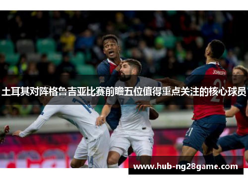 土耳其对阵格鲁吉亚比赛前瞻五位值得重点关注的核心球员