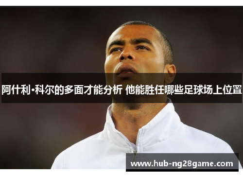 阿什利·科尔的多面才能分析 他能胜任哪些足球场上位置