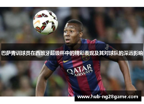巴萨青训球员在西班牙超级杯中的精彩表现及其对球队的深远影响