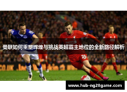 曼联如何重塑辉煌与挑战英超霸主地位的全新路径解析