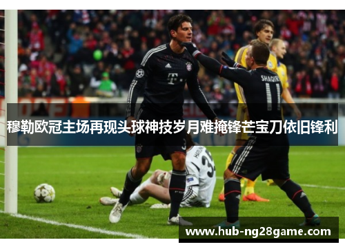 穆勒欧冠主场再现头球神技岁月难掩锋芒宝刀依旧锋利 穆勒欧冠主场再现头球神技岁月难掩锋芒宝刀依旧锋利