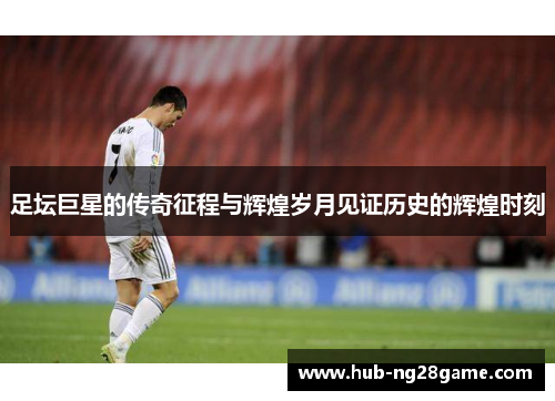 足坛巨星的传奇征程与辉煌岁月见证历史的辉煌时刻