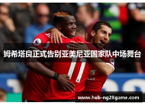 姆希塔良正式告别亚美尼亚国家队中场舞台 姆希塔良正式告别亚美尼亚国家队中场舞台