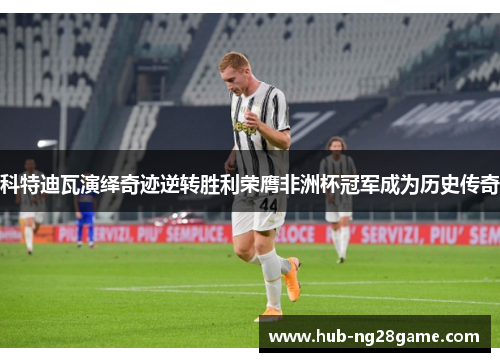 科特迪瓦演绎奇迹逆转胜利荣膺非洲杯冠军成为历史传奇 科特迪瓦演绎奇迹逆转胜利荣膺非洲杯冠军成为历史传奇